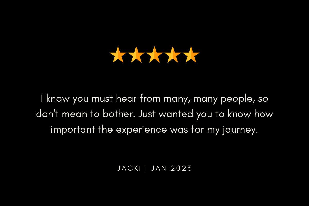 I know you must hear this from many, many people. So don't mean to bother. Just wanted you to know how important the experience was for my journey. Jacki | Jan 2023